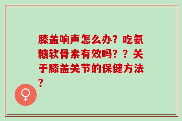膝盖响声怎么办？吃氨糖软骨素有效吗？？关于膝盖关节的保健方法？