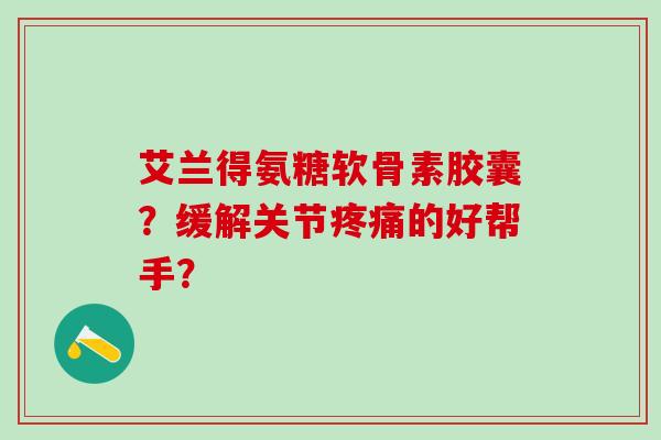 艾兰得氨糖软骨素胶囊？缓解关节疼痛的好帮手？