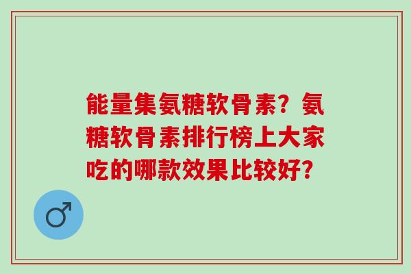 能量集氨糖软骨素?氨糖软骨素排行榜上大家吃的哪款效果比较好? 能量集氨糖软骨素?氨糖软骨素排行榜上大家吃的哪款效果比较好?