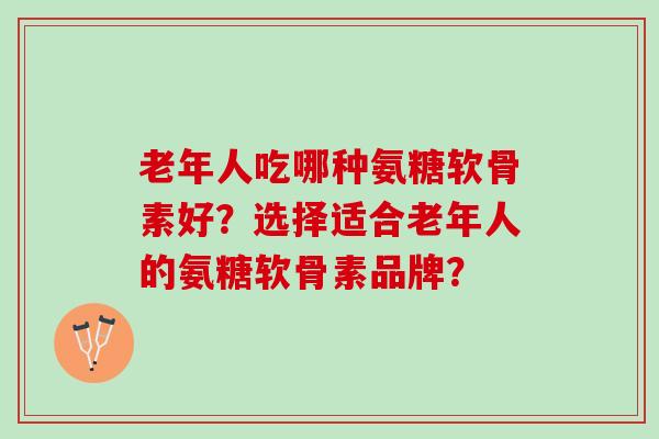 老年人吃哪种氨糖软骨素好？选择适合老年人的氨糖软骨素品牌？