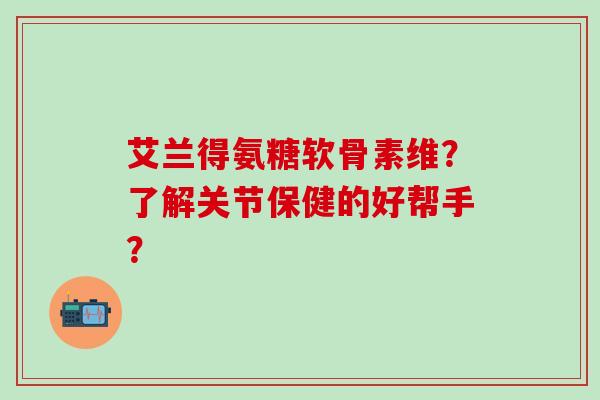 艾兰得氨糖软骨素维？了解关节保健的好帮手？