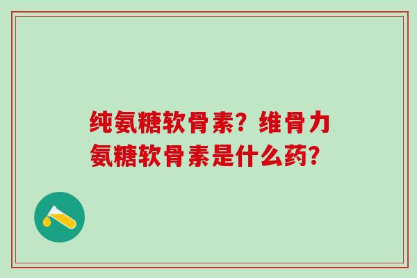 纯氨糖软骨素？维骨力氨糖软骨素是什么药？