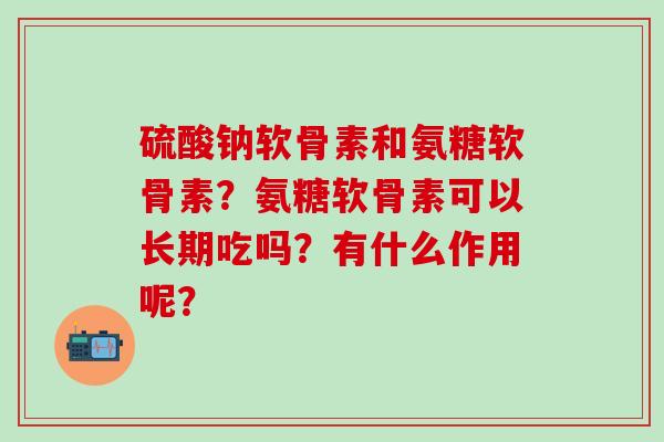 硫酸钠软骨素和氨糖软骨素?氨糖软骨素可以长期吃吗?有什么作用呢? 硫酸钠软骨素和氨糖软骨素?氨糖软骨素可以长期吃吗?有什么作用呢?
