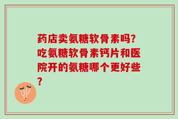 药店卖氨糖软骨素吗?吃氨糖软骨素钙片和医院开的氨糖哪个更好些? 药店卖氨糖软骨素吗?吃氨糖软骨素钙片和医院开的氨糖哪个更好些?