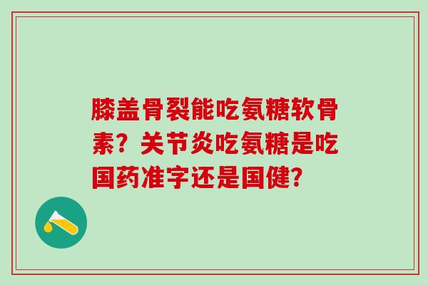 膝盖骨裂能吃氨糖软骨素？关节炎吃氨糖是吃国药准字还是国健？