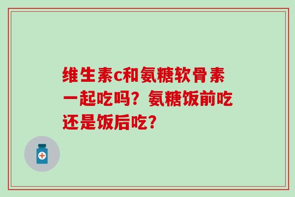维生素c和氨糖软骨素一起吃吗?氨糖饭前吃还是饭后吃? 维生素c和氨糖软骨素一起吃吗?氨糖饭前吃还是饭后吃?