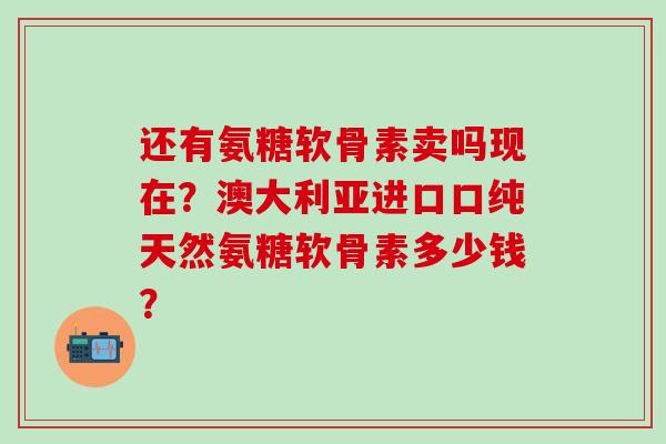 还有氨糖软骨素卖吗现在？澳大利亚进口口纯天然氨糖软骨素多少钱？