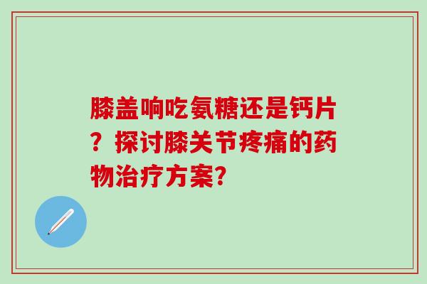 膝盖响吃氨糖还是钙片？探讨膝关节的方案？