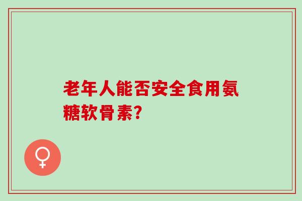 老年人能否安全食用氨糖软骨素? 老年人能否安全食用氨糖软骨素?