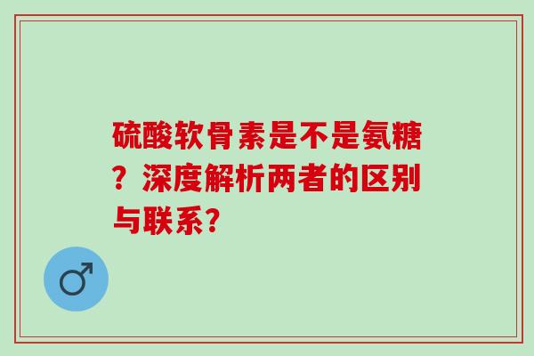 硫酸软骨素是不是氨糖？深度解析两者的区别与联系？