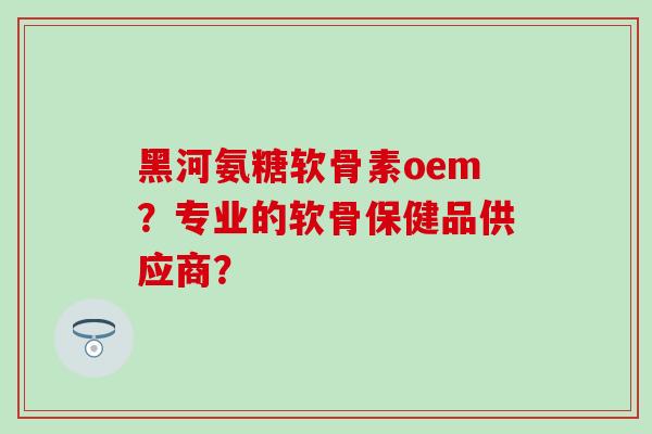 黑河氨糖软骨素oem？专业的软骨保健品供应商？