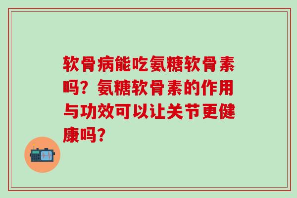 软骨能吃氨糖软骨素吗？氨糖软骨素的作用与功效可以让关节更健康吗？