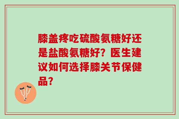 膝盖疼吃硫酸氨糖好还是盐酸氨糖好？医生建议如何选择膝关节保健品？