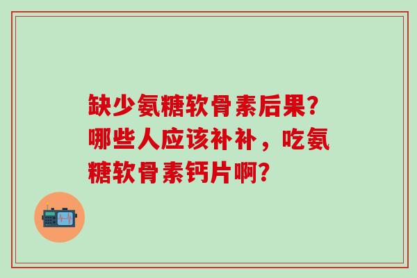 缺少氨糖软骨素后果？哪些人应该补补，吃氨糖软骨素钙片啊？