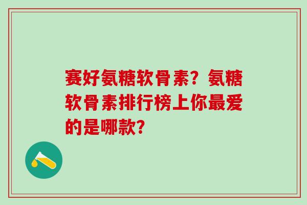 赛好氨糖软骨素？氨糖软骨素排行榜上你最爱的是哪款？
