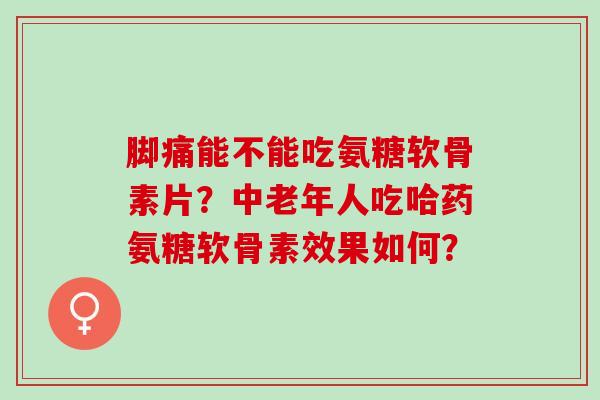 脚痛能不能吃氨糖软骨素片？中老年人吃哈药氨糖软骨素效果如何？