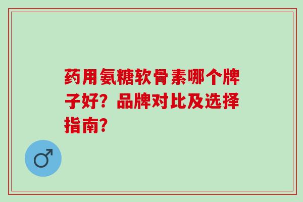 药用氨糖软骨素哪个牌子好？品牌对比及选择指南？