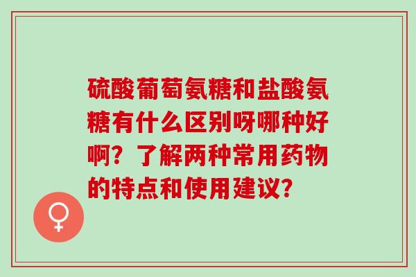 硫酸葡萄氨糖和盐酸氨糖有什么区别呀哪种好啊？了解两种常用药物的特点和使用建议？