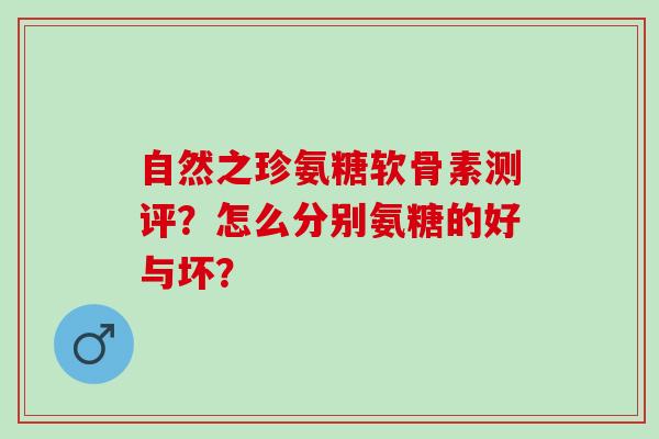 自然之珍氨糖软骨素测评？怎么分别氨糖的好与坏？