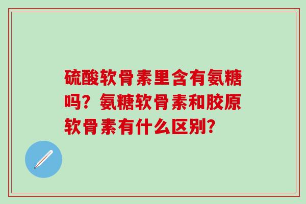 硫酸软骨素里含有氨糖吗？氨糖软骨素和胶原软骨素有什么区别？