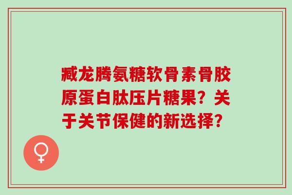 臧龙腾氨糖软骨素骨胶原蛋白肽压片糖果?关于关节保健的新选择? 臧龙腾氨糖软骨素骨胶原蛋白肽压片糖果?关于关节保健的新选择?