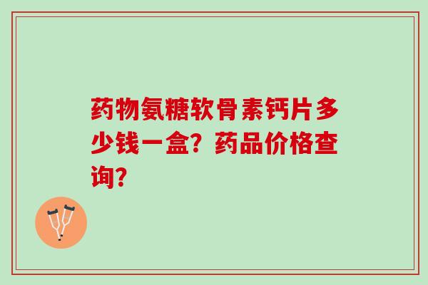 氨糖软骨素钙片多少钱一盒?药品价格查询? 氨糖软骨素钙片多少钱一盒?药品价格查询?