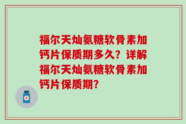 福尔天灿氨糖软骨素加钙片保质期多久？详解福尔天灿氨糖软骨素加钙片保质期？