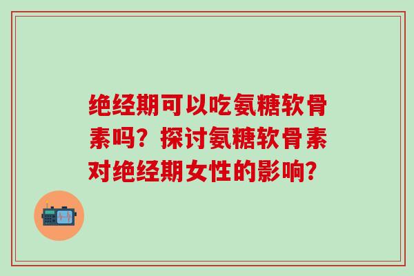 绝经期可以吃氨糖软骨素吗？探讨氨糖软骨素对绝经期女性的影响？