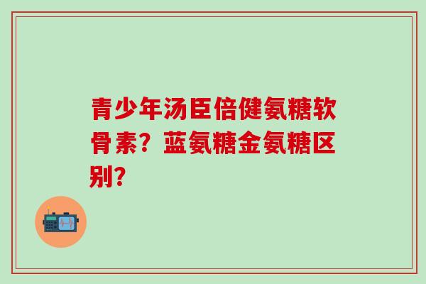 青少年汤臣倍健氨糖软骨素?蓝氨糖金氨糖区别? 青少年汤臣倍健氨糖软骨素?蓝氨糖金氨糖区别?
