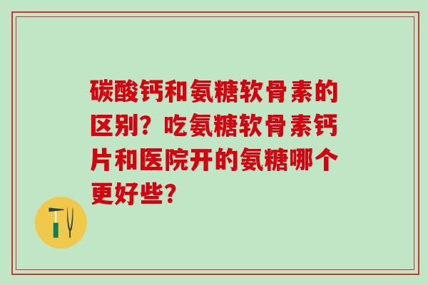 碳酸钙和氨糖软骨素的区别?吃氨糖软骨素钙片和医院开的氨糖哪个更好些? 碳酸钙和氨糖软骨素的区别?吃氨糖软骨素钙片和医院开的氨糖哪个更好些?
