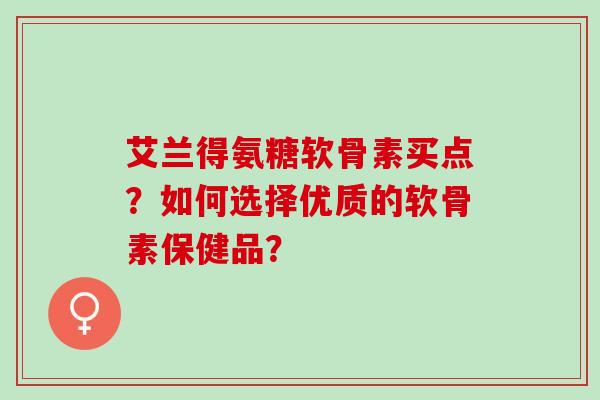 艾兰得氨糖软骨素买点？如何选择优质的软骨素保健品？