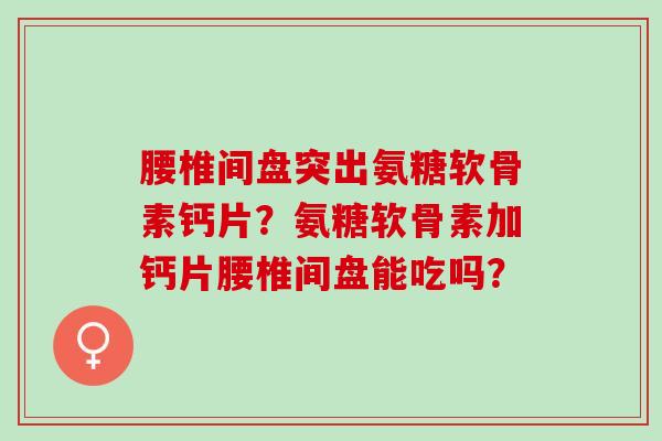 腰椎间盘突出氨糖软骨素钙片？氨糖软骨素加钙片腰椎间盘能吃吗？