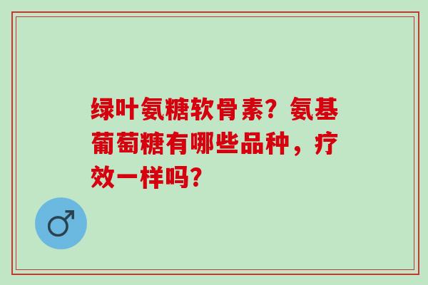 绿叶氨糖软骨素？氨基葡萄糖有哪些品种，疗效一样吗？