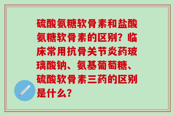 硫酸氨糖软骨素和盐酸氨糖软骨素的区别？临床常用抗骨药玻璃酸钠、氨基葡萄糖、硫酸软骨素三药的区别是什么？