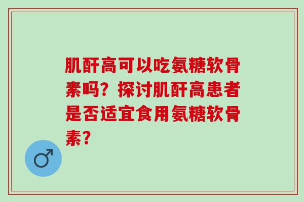 肌酐高可以吃氨糖软骨素吗？探讨肌酐高患者是否适宜食用氨糖软骨素？