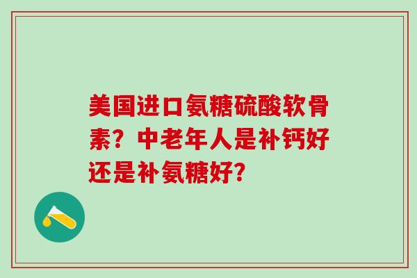 美国进口氨糖硫酸软骨素？中老年人是补钙好还是补氨糖好？