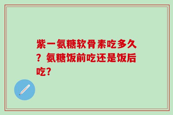 紫一氨糖软骨素吃多久?氨糖饭前吃还是饭后吃? 紫一氨糖软骨素吃多久?氨糖饭前吃还是饭后吃?