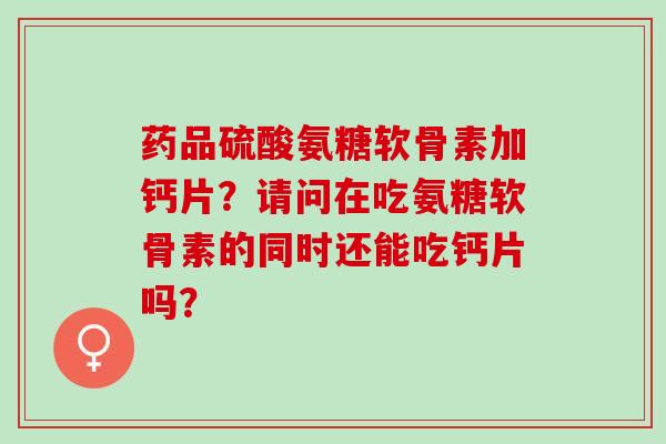 药品硫酸氨糖软骨素加钙片？请问在吃氨糖软骨素的同时还能吃钙片吗？