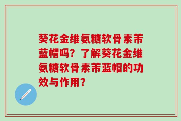 葵花金维氨糖软骨素芾蓝帽吗？了解葵花金维氨糖软骨素芾蓝帽的功效与作用？