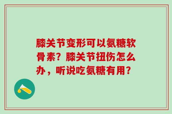 膝关节变形可以氨糖软骨素？膝关节扭伤怎么办，听说吃氨糖有用？