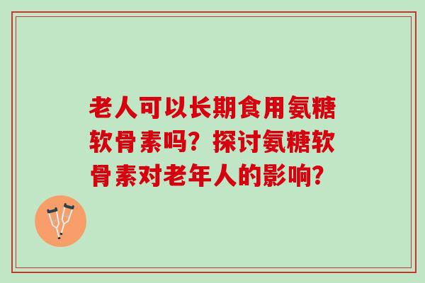 老人可以长期食用氨糖软骨素吗？探讨氨糖软骨素对老年人的影响？