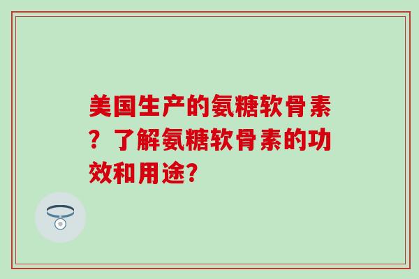 美国生产的氨糖软骨素?了解氨糖软骨素的功效和用途? 美国生产的氨糖软骨素?了解氨糖软骨素的功效和用途?