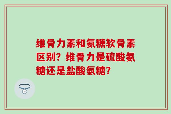维骨力素和氨糖软骨素区别？维骨力是硫酸氨糖还是盐酸氨糖？
