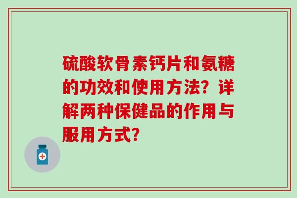 硫酸软骨素钙片和氨糖的功效和使用方法？详解两种保健品的作用与服用方式？