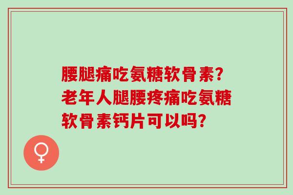 腰腿痛吃氨糖软骨素？老年人腿腰疼痛吃氨糖软骨素钙片可以吗？