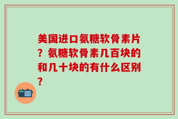美国进口氨糖软骨素片?氨糖软骨素几百块的和几十块的有什么区别? 美国进口氨糖软骨素片?氨糖软骨素几百块的和几十块的有什么区别?