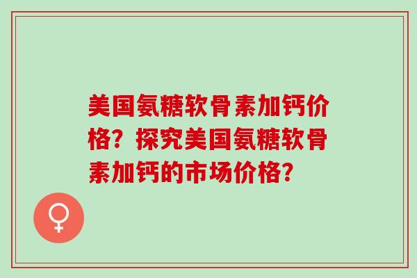 美国氨糖软骨素加钙价格?探究美国氨糖软骨素加钙的市场价格? 美国氨糖软骨素加钙价格?探究美国氨糖软骨素加钙的市场价格?