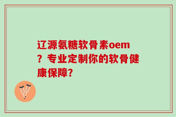辽源氨糖软骨素oem？专业定制你的软骨健康保障？