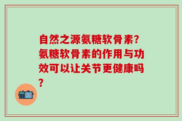 自然之源氨糖软骨素?氨糖软骨素的作用与功效可以让关节更健康吗? 自然之源氨糖软骨素?氨糖软骨素的作用与功效可以让关节更健康吗?
