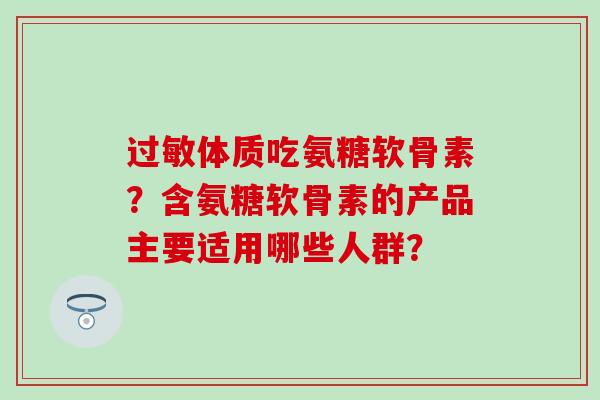 体质吃氨糖软骨素?含氨糖软骨素的产品主要适用哪些人群? 体质吃氨糖软骨素?含氨糖软骨素的产品主要适用哪些人群?